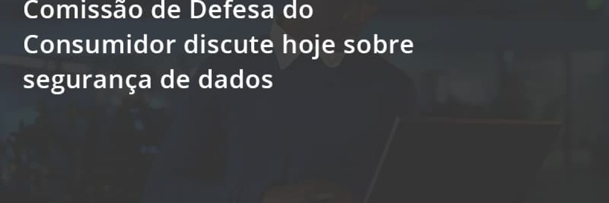 [atenção, Empreendedor] Comissão De Defesa Do Consumidor Discute Hoje Sobre Segurança De Dados Escritorial Contabilidade Em Uberlândia | Escritorial Contabilidade - Escritorial Contábil